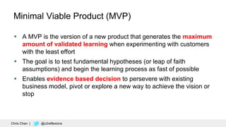 78
Minimal Viable Product (MVP)
 A MVP is the version of a new product that generates the maximum
amount of validated learning when experimenting with customers
with the least effort
 The goal is to test fundamental hypotheses (or leap of faith
assumptions) and begin the learning process as fast of possible
 Enables evidence based decision to persevere with existing
business model, pivot or explore a new way to achieve the vision or
stop
Chris Chan | @c2reflexions
 