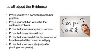 85
It’s all about the Evidence
 Prove you have a consistent customer
problem
 Prove your solution will solve the
customer problem
 Prove that you can acquire customers
 Prove that customers will pay
 Prove that you can deliver the solution for
less than what the customer will pay
 Prove that you can scale (only after
proving other points)
 