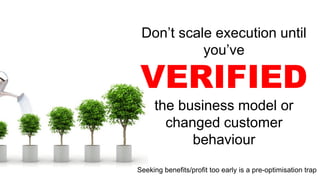 Don’t scale execution until
you’ve
VERIFIED
the business model or
changed customer
behaviour
Seeking benefits/profit too early is a pre-optimisation trap
 