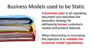 Business Models used to be Static
A business plan is an operating
document and describes the
execution strategy for
addressing known customers,
market and product features.
When discovering or innovating,
the objective is to validate the
business model hypotheses.
 