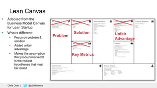 90
Chris Chan | @c2reflexions
Lean Canvas
 Adapted from the
Business Model Canvas
for Lean Startup
 What’s different:
• Focus on problem &
solution
• Added unfair
advantage
• Makes the assumption
that product/market fit
is the riskiest
hypotheses that must
be tested
Problem
Solution
Key Metrics
Unfair
Advantage
 