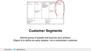 Customer Segments
Narrow group of people that buy/use your product.
Object is to define an early adopter, not a mainstream customer.
Chris Chan | @c2reflexions
 