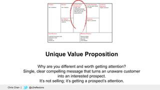 Unique Value Proposition
Why are you different and worth getting attention?
Single, clear compelling message that turns an unaware customer
into an interested prospect.
It’s not selling; it’s getting a prospect’s attention.
Chris Chan | @c2reflexions
 