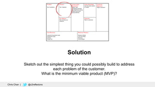 Solution
Sketch out the simplest thing you could possibly build to address
each problem of the customer.
What is the minimum viable product (MVP)?
Chris Chan | @c2reflexions
 