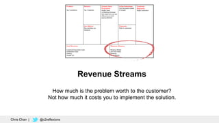 Revenue Streams
How much is the problem worth to the customer?
Not how much it costs you to implement the solution.
Chris Chan | @c2reflexions
 