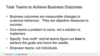 44
Task Teams to Achieve Business Outcomes
 Business outcomes are measurable changes to
customer behaviour. They are obje...