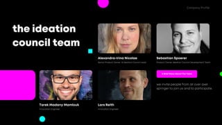 the ideation
council team
we invite people from all over axel
springer to join us and to participate.
A Brief Story About The Team
Sebastian Spoerer
Alexandra-Irina Nicolae
Senior Product Owner & Ideation Council Lead Product Owner Ideation Council Development Team
Lars Reith
Tarek Madany Mamlouk
Innovation Engineer Innovation Engineer
Company Profile
 