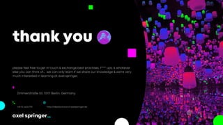 thank you
Address
Zimmerstraße 50, 10117 Berlin, Germany
Telephone
+49 151 44047791
Website
http://ideationcouncil.axelspringer.de
please feel free to get in touch & exchange best practises, f**** ups, & whatever
else you can think of... we can only learn if we share our knowledge & we're very
much interested in learning at axel springer.
Because, we're here to help
 