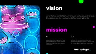vision
we’re the first point of contact for every tech product or project
& we accelerate the improvement of our existing brands.
mission
we enable organic growth of axel
springer & are well known as their
flagship in the international tech
community.
01
we push for constant improvement,
questioning the status quo & always look
for challenges to learn and experiment.
02
 