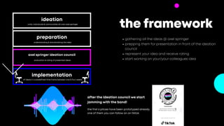 implementation
of ideas in a predefined time frame between one & four weeks
the framework
gathering all the ideas @ axel springer
prepping them for presentation in front of the ideation
council
represent your idea and receive rating
start working on your/your colleagues idea
the first 6 pitces have been prototyped already.
one of them you can follow on on tiktok
after the ideation council we start
jamming with the band!
02
ideation


units, individuals & communities all over axel springer
preparation
understanding & standardizing the idea
axel springer ideation council
evaluation & rating of presented ideas
 