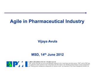 Agile in Pharmaceutical Industry



                          Vijaya Avula


            MSD, 14th June 2012
       © 2001 to 2012 PMInst (UK) Ltd. All rights reserved.
       “PMI” and the PMI logo are service and trademarks registered in the United States and other nations; “PMP” and the PMP logo
       are certification marks registered in the United States and other nations; and “Building professionalism in project management.”
       and “Making project management indispensable for business results” are trademarks of the Project Management Institute, Inc.
 