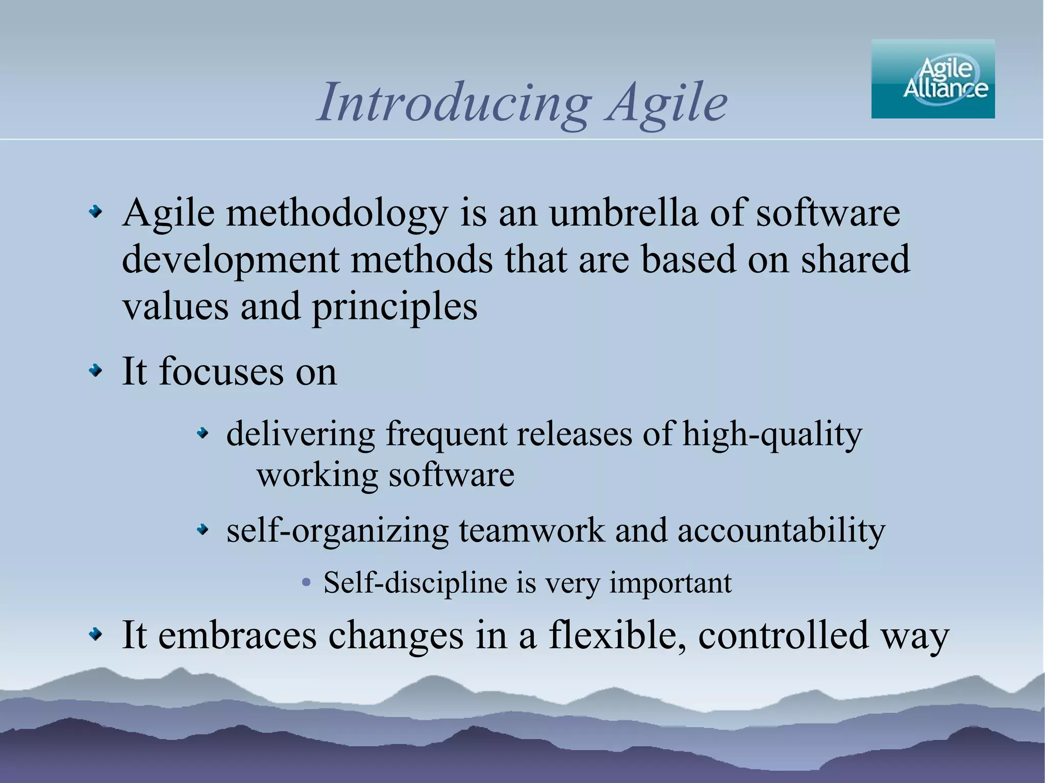 Introducing Agile
Agile methodology is an umbrella of software
development methods that are based on shared
values and principles
It focuses on
      delivering frequent releases of high-quality
        working software
      self-organizing teamwork and accountability
           ●   Self-discipline is very important
It embraces changes in a flexible, controlled way
 