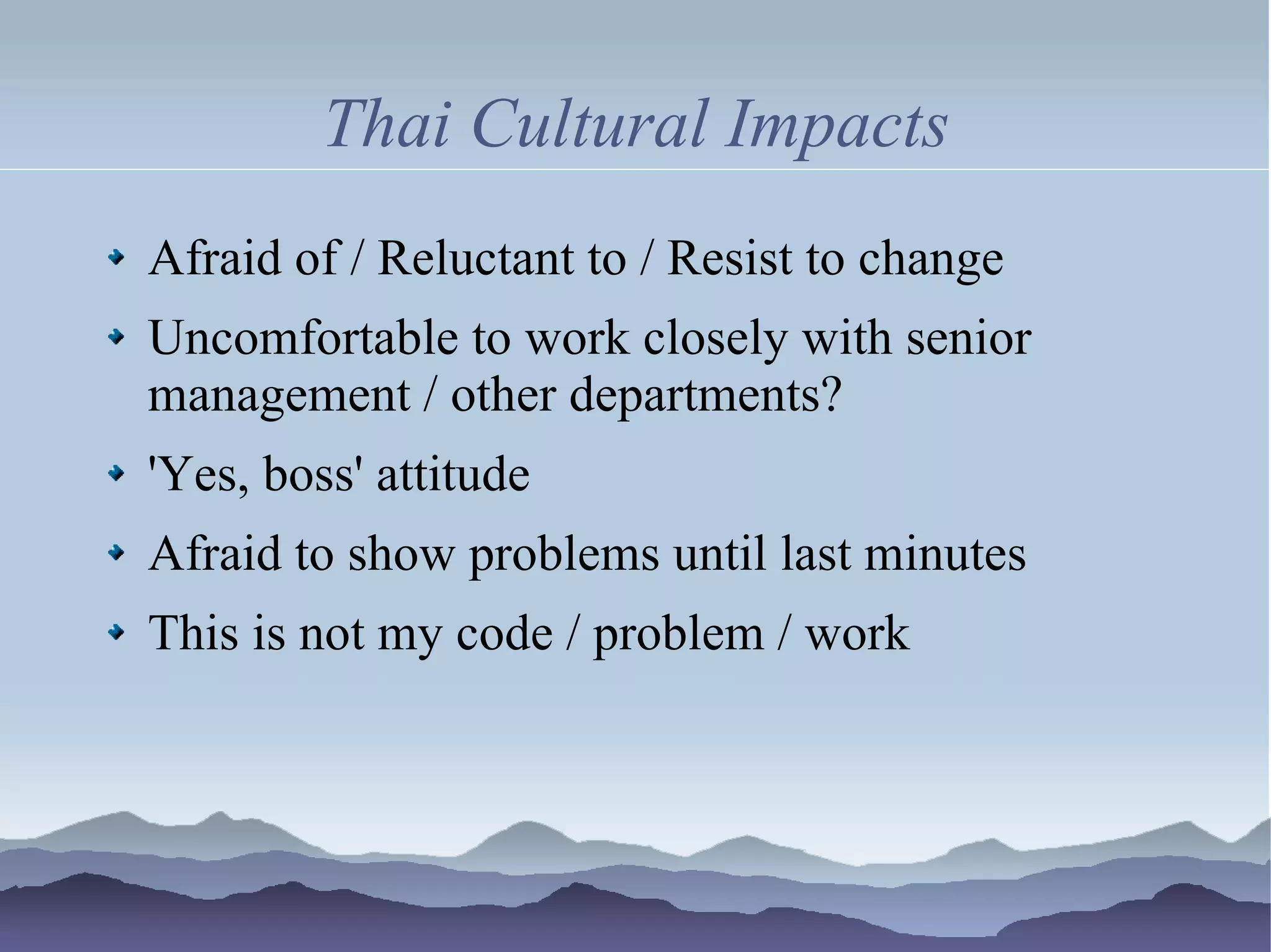 Thai Cultural Impacts
Afraid of / Reluctant to / Resist to change
Uncomfortable to work closely with senior
management / other departments?
'Yes, boss' attitude
Afraid to show problems until last minutes
This is not my code / problem / work
 