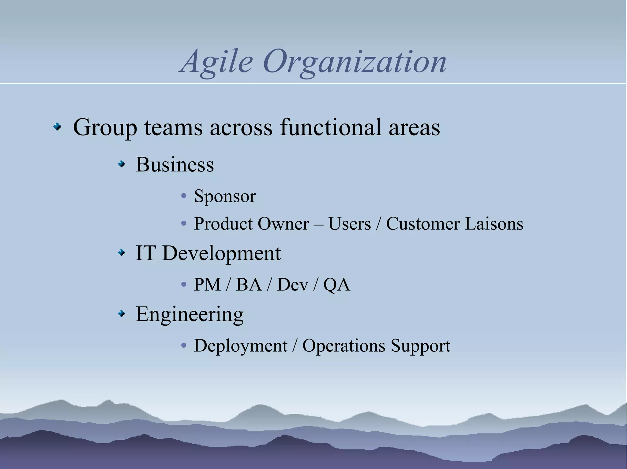 Agile Organization
Group teams across functional areas
     Business
          ●   Sponsor
          ●   Product Owner – Users / Customer Laisons
     IT Development
          ●   PM / BA / Dev / QA
     Engineering
          ●   Deployment / Operations Support
 