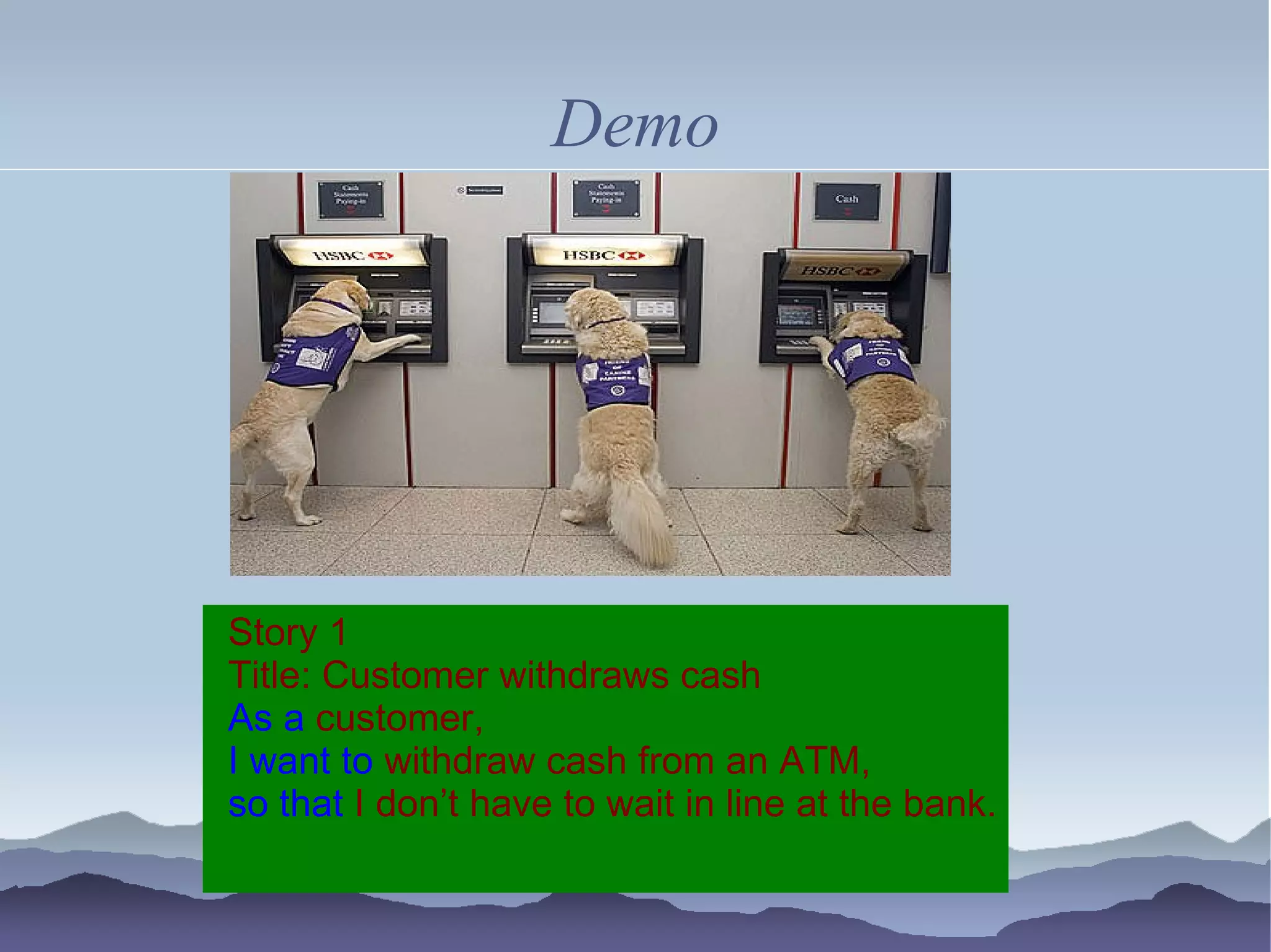 Demo




Story 1
Title: Customer withdraws cash
As a customer,
I want to withdraw cash from an ATM,
so that I don’t have to wait in line at the bank.
 