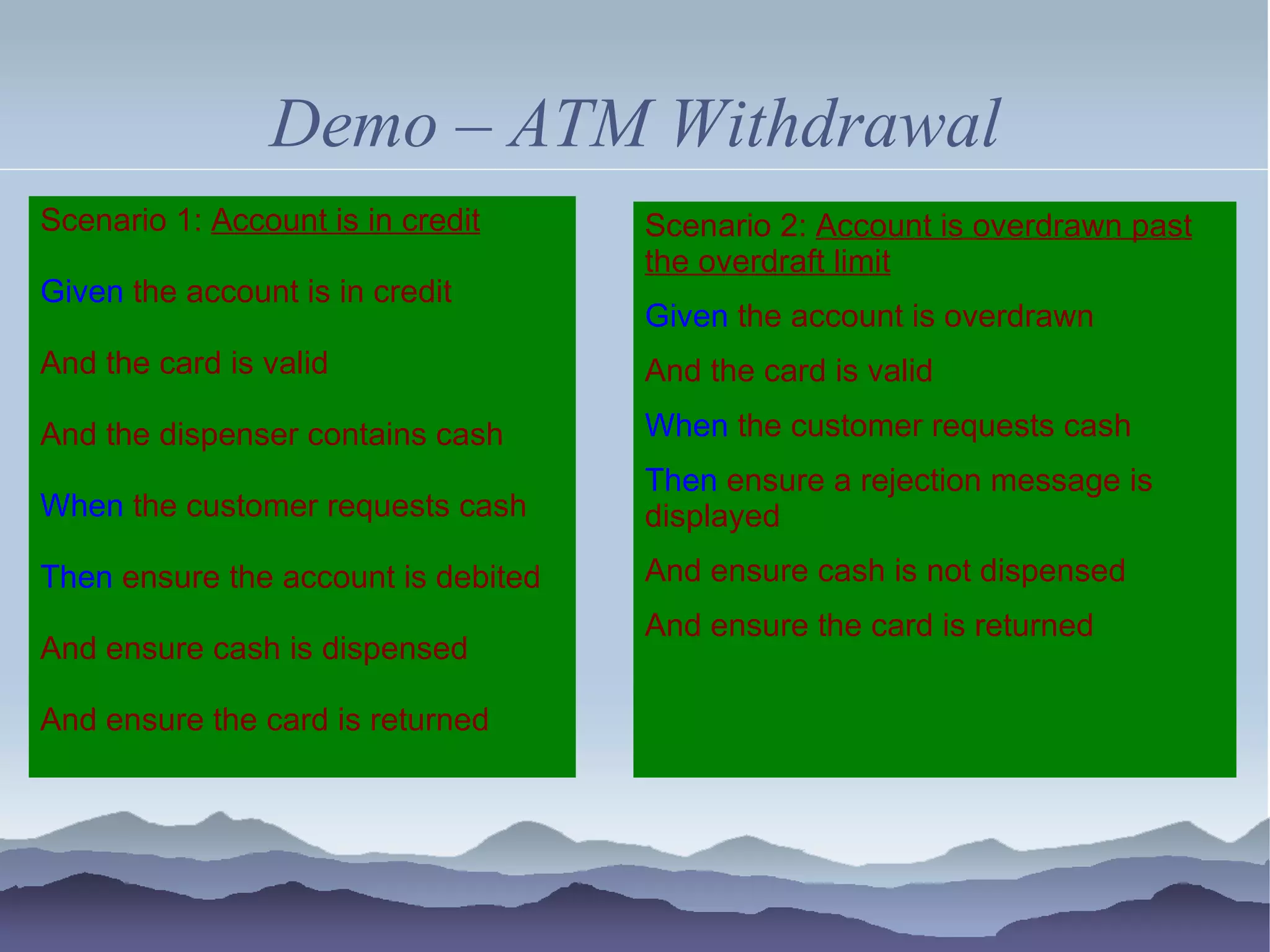 Demo – ATM Withdrawal
Scenario 1: Account is in credit     Scenario 2: Account is overdrawn past
                                     the overdraft limit
Given the account is in credit
                                     Given the account is overdrawn
And the card is valid                And the card is valid
And the dispenser contains cash      When the customer requests cash
                                     Then ensure a rejection message is
When the customer requests cash      displayed
Then ensure the account is debited   And ensure cash is not dispensed
                                     And ensure the card is returned
And ensure cash is dispensed

And ensure the card is returned
 