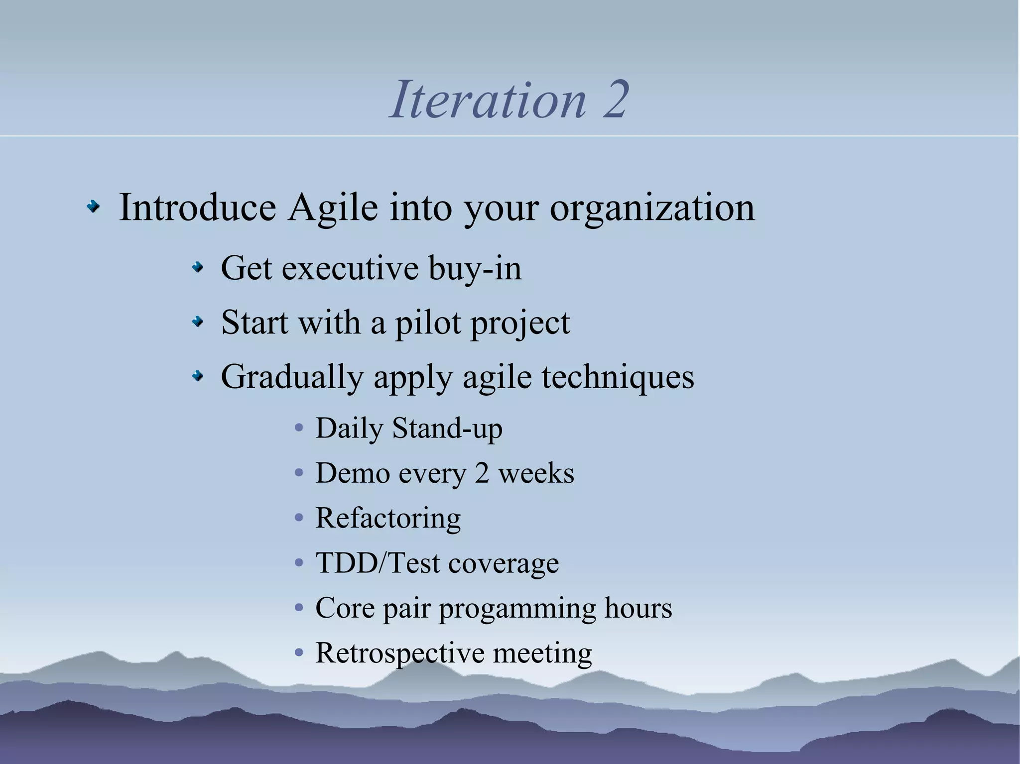 Iteration 2
Introduce Agile into your organization
      Get executive buy-in
      Start with a pilot project
      Gradually apply agile techniques
           ●   Daily Stand-up
           ●   Demo every 2 weeks
           ●   Refactoring
           ●   TDD/Test coverage
           ●   Core pair progamming hours
           ●   Retrospective meeting
 