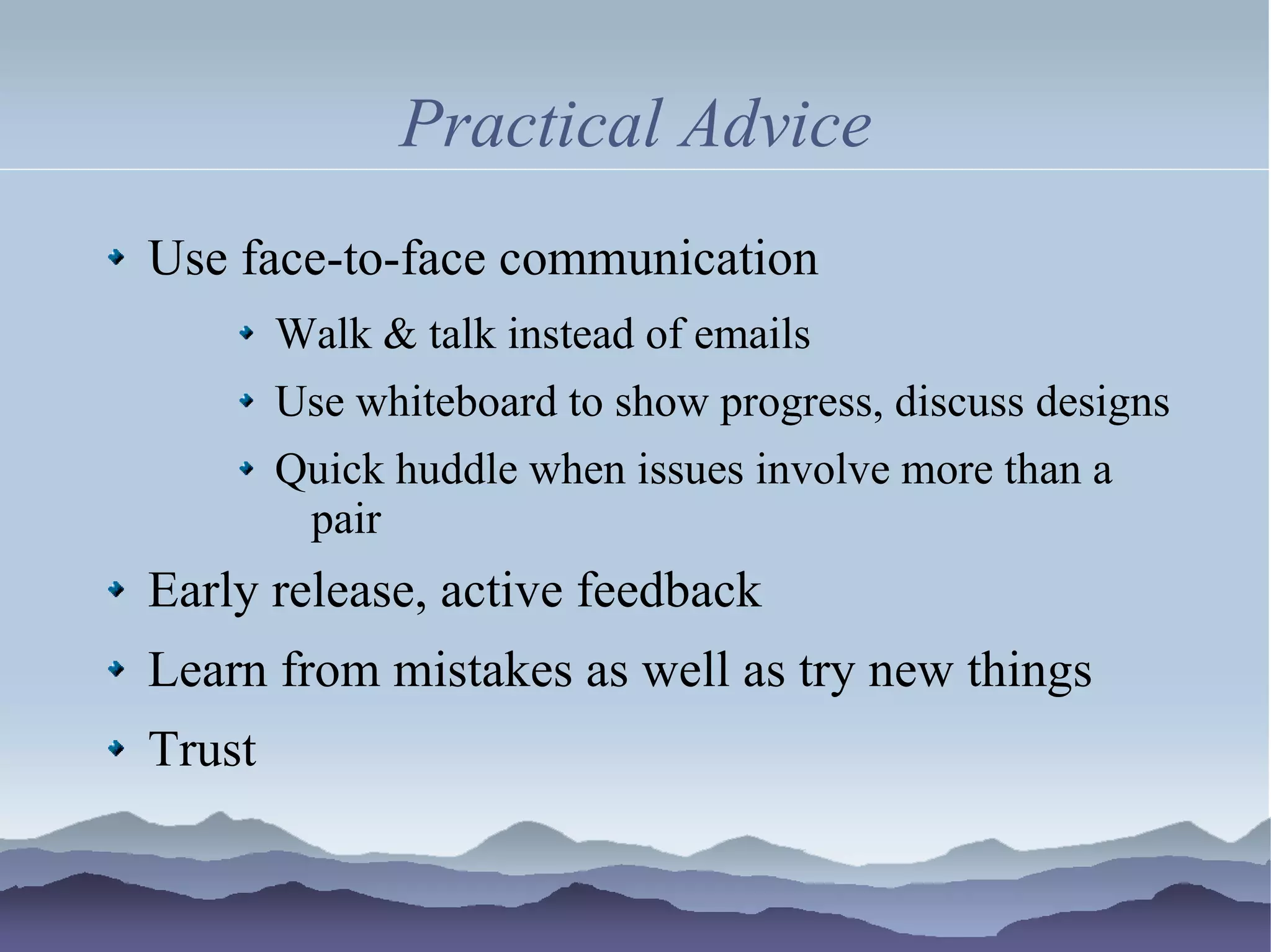 Practical Advice
Use face-to-face communication
        Walk & talk instead of emails
        Use whiteboard to show progress, discuss designs
        Quick huddle when issues involve more than a
         pair
Early release, active feedback
Learn from mistakes as well as try new things
Trust
 