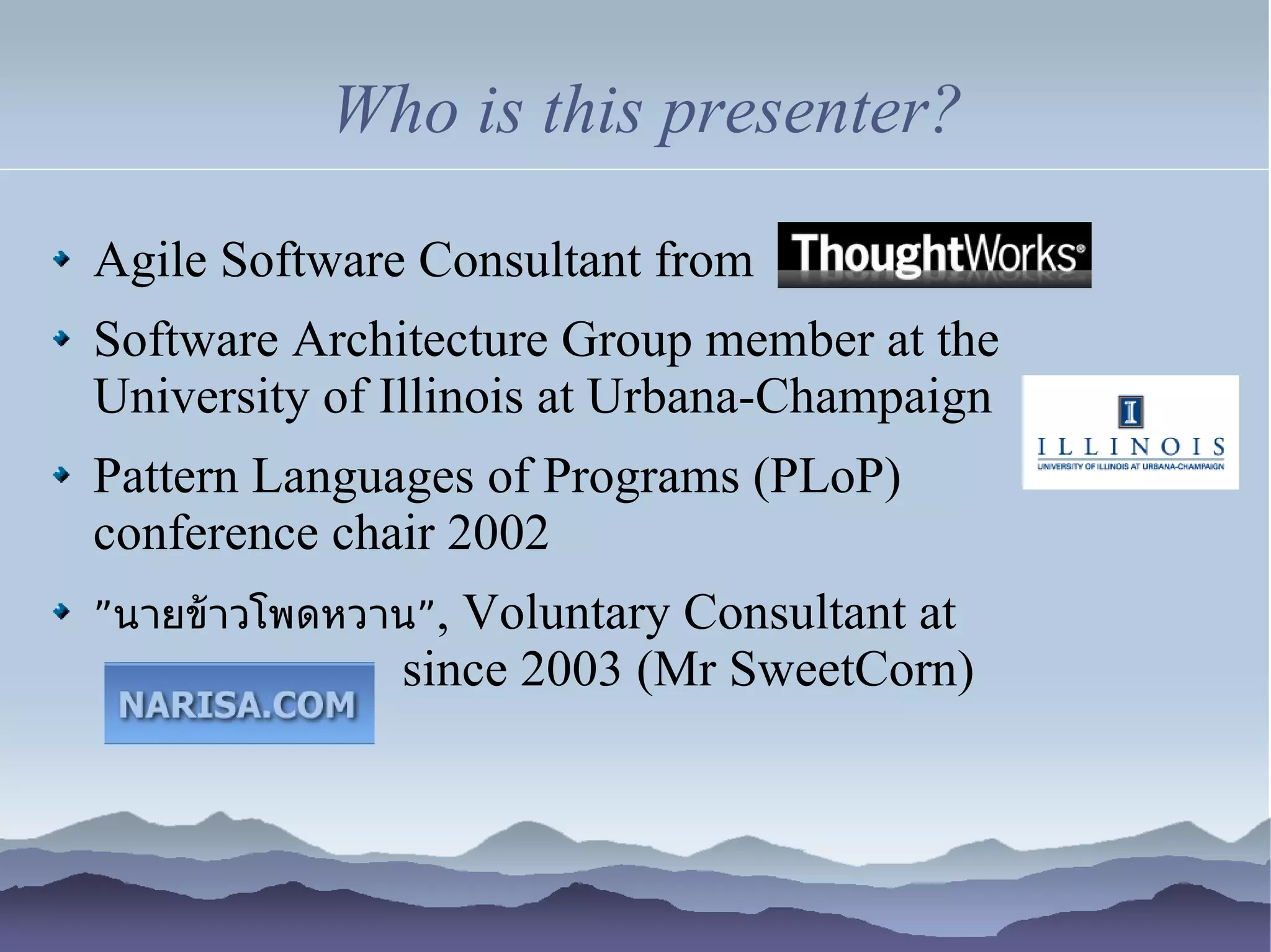 Who is this presenter?

Agile Software Consultant from
Software Architecture Group member at the
University of Illinois at Urbana-Champaign
Pattern Languages of Programs (PLoP)
conference chair 2002
”นายข้าวโพดหวาน”,Voluntary Consultant at
              since 2003 (Mr SweetCorn)
 