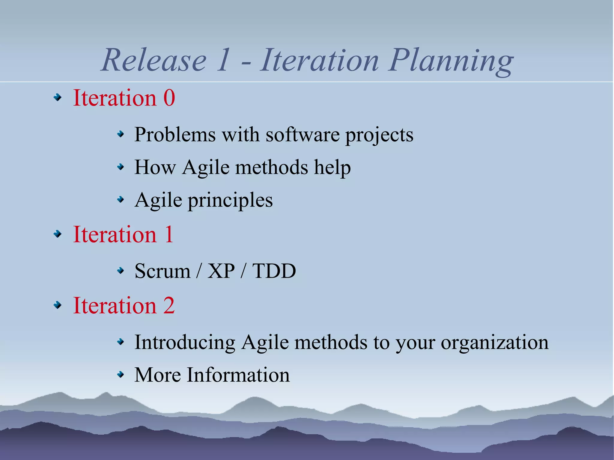 Release 1 - Iteration Planning
Iteration 0
      Problems with software projects
      How Agile methods help
      Agile principles
Iteration 1
      Scrum / XP / TDD
Iteration 2
      Introducing Agile methods to your organization
      More Information
 