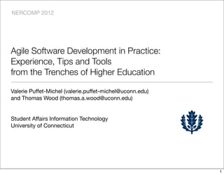NERCOMP 2012




Agile Software Development in Practice:
Experience, Tips and Tools
from the Trenches of Higher Education

Valerie Puffet-Michel (valerie.puffet-michel@uconn.edu)
and Thomas Wood (thomas.a.wood@uconn.edu)


Student Affairs Information Technology
University of Connecticut




                                                          1
 
