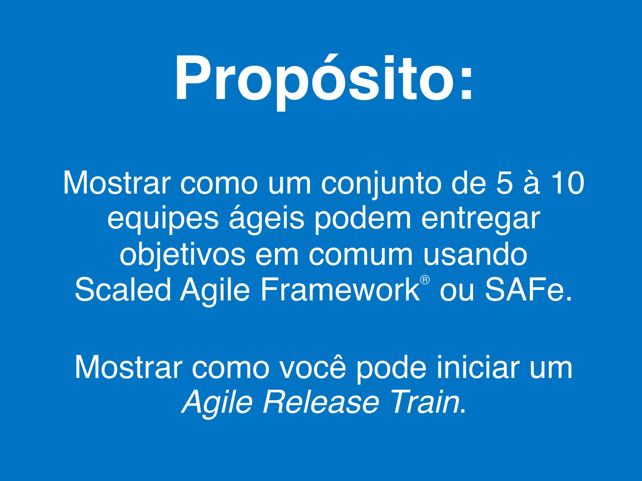 Propósito:!
Mostrar como um conjunto de 5 à 10
equipes ágeis podem entregar
objetivos em comum usando 
®
Scaled Agile Framework ou SAFe.!
Mostrar como você pode iniciar um
Agile Release Train.!

 