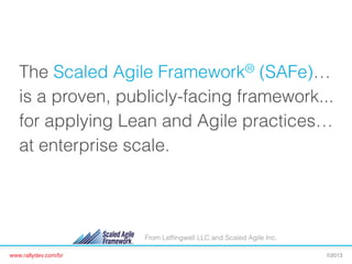 The Scaled Agile Framework® (SAFe)…
is a proven, publicly-facing framework...
for applying Lean and Agile practices…
at enterprise scale.

From Lefﬁngwell LLC and Scaled Agile Inc.
www.rallydev.com/br!

©2013!

 