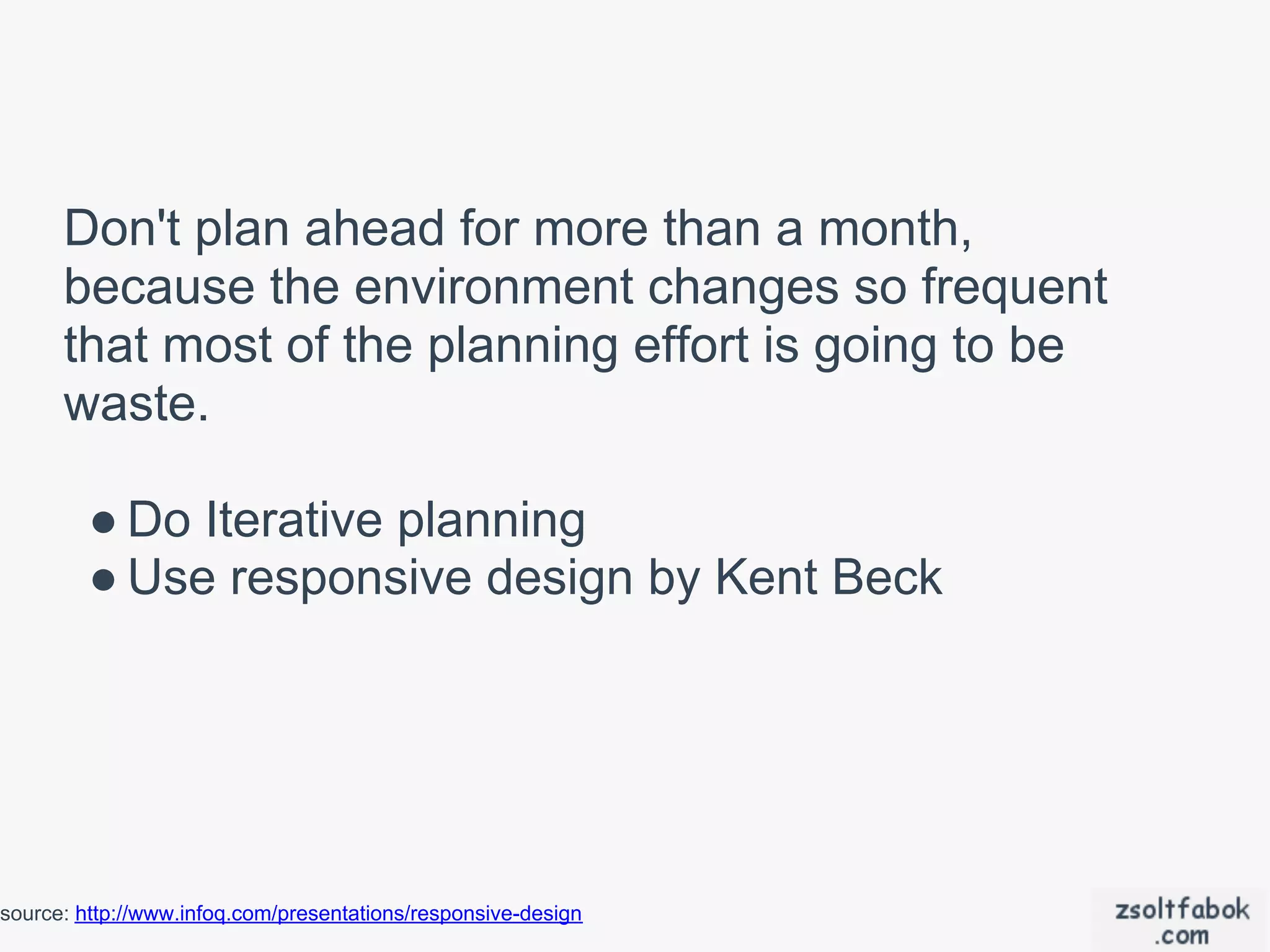 Don't plan ahead for more than a month,
      because the environment changes so frequent
      that most of the planning effort is going to be
      waste.

         ● Do Iterative planning
         ● Use responsive design by Kent Beck




source: http://www.infoq.com/presentations/responsive-design
 