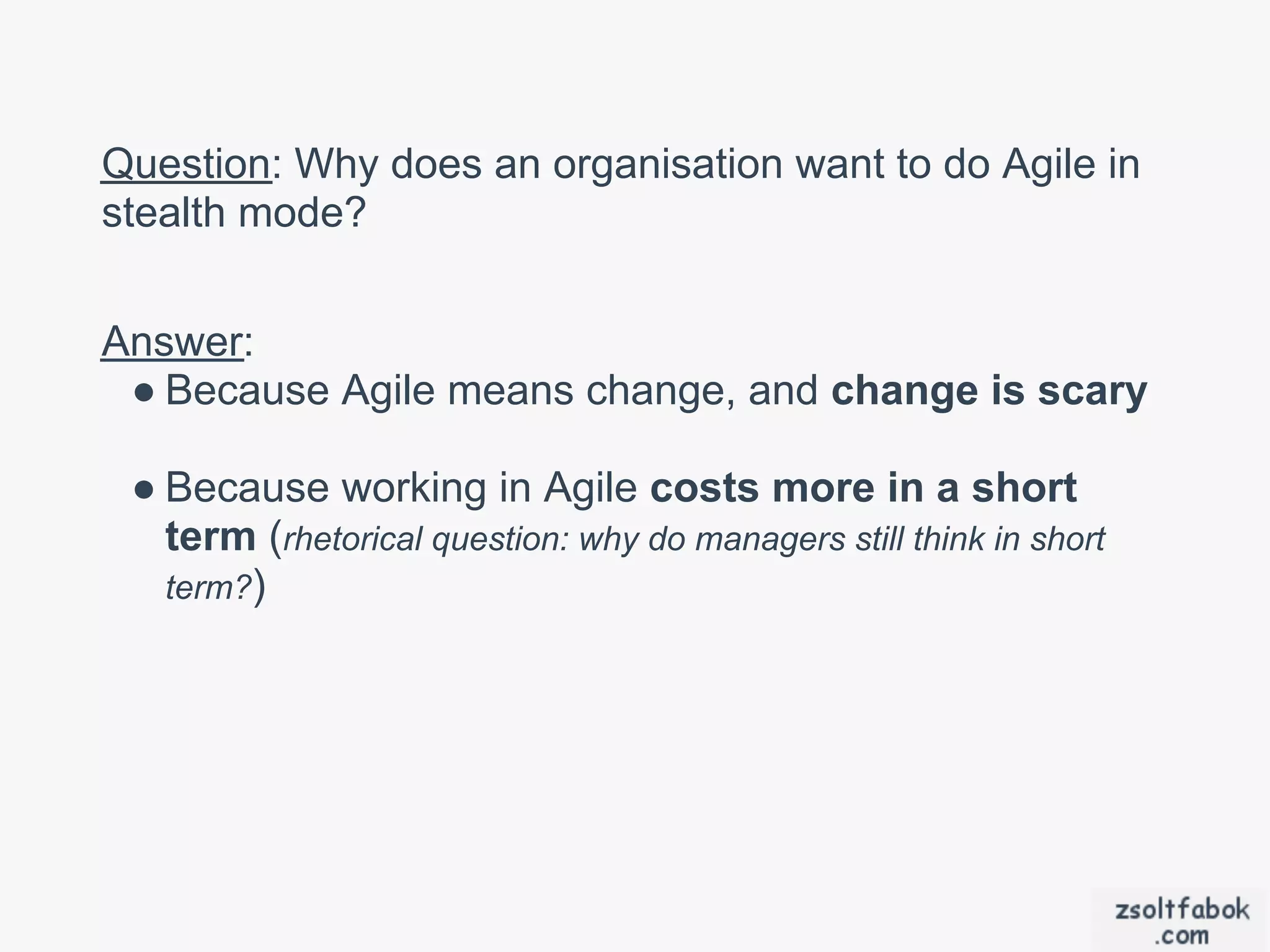 Question: Why does an organisation want to do Agile in
stealth mode?


Answer:
 ● Because Agile means change, and change is scary

 ● Because working in Agile costs more in a short
   term (rhetorical question: why do managers still think in short
   term?)
 