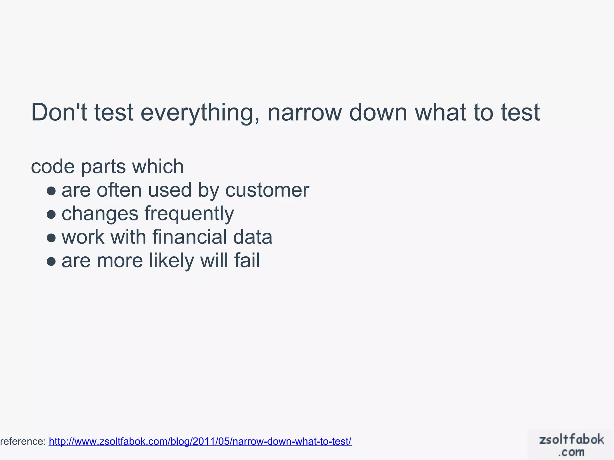 Don't test everything, narrow down what to test

      code parts which
       ● are often used by customer
       ● changes frequently
       ● work with financial data
       ● are more likely will fail




reference: http://www.zsoltfabok.com/blog/2011/05/narrow-down-what-to-test/
 