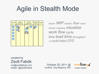 Agile in Stealth Mode

                          kaizen WIP kaikaku flow value
                          stream mapping visualize
                          work flow cycle
                          time lead time throughput
                          TPS   build failed CFD




created by
Zsolt Fabók
me@zsoltfabok.com       October 25, 2011 @
twitter: @ZsoltFabok   evoline, Cluj Napoca, RO
 