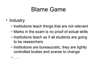 Blame Game Industry Institutions teach things that are not relevant Marks in the exam is no proof of actual skills Institutions teach as if all students are going to be researchers Institutions are bureaucratic, they are tightly controlled bodies and averse to change . . . 