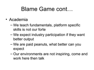 Blame Game cont… Academia We teach fundamentals, platform specific skills is not our forte We expect industry participation if they want better output We are paid peanuts, what better can you expect Our environments are not inspiring, come and work here then talk 