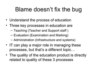 Blame doesn’t fix the bug Understand the process of education Three key processes in education are Teaching (Teacher and Support staff ) Evaluation (Examination and Marking) Administration (Infrastructure and systems) IT can play a major role in managing these processes, but that’s a different topic… The quality of the education product is directly related to quality of these 3 processes 
