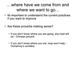 … where have we come from and where we want to go… Its important to understand the current practices if you want to improve Are these proverbs making sense? If you don’t know where you are going, any road will do - Chinese proverb If you don’t know where you are, map won’t help - Humphrey’s corollary 