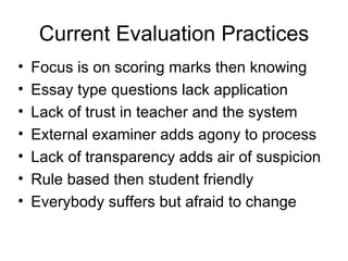 Current Evaluation Practices Focus is on scoring marks then knowing Essay type questions lack application Lack of trust in teacher and the system  External examiner adds agony to process Lack of transparency adds air of suspicion Rule based then student friendly Everybody suffers but afraid to change 