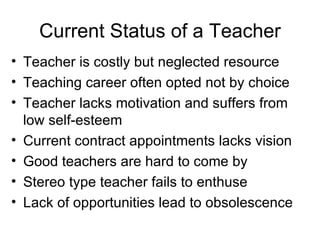 Current Status of a Teacher Teacher is costly but neglected resource Teaching career often opted not by choice  Teacher lacks motivation and suffers from low self-esteem Current contract appointments lacks vision Good teachers are hard to come by Stereo type teacher fails to enthuse Lack of opportunities lead to obsolescence 