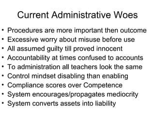 Current Administrative Woes Procedures are more important then outcome  Excessive worry about misuse before use All assumed guilty till proved innocent Accountability at times confused to accounts To administration all teachers look the same Control mindset disabling than enabling Compliance scores over Competence System encourages/propagates mediocrity System converts assets into liability 