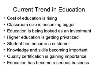 Current Trend in Education Cost of education is rising Classroom size is becoming bigger Education is being looked as an investment Higher education is getting privatized Student has become a customer Knowledge and skills becoming important Quality certification is gaining importance Education has become a serious business 