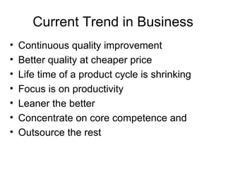 Current Trend in Business Continuous quality improvement  Better quality at cheaper price Life time of a product cycle is shrinking Focus is on productivity Leaner the better Concentrate on core competence and Outsource the rest  