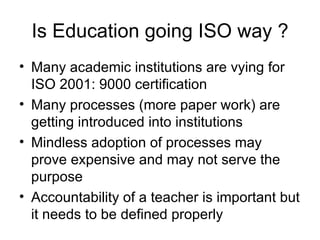 Is Education going ISO way ? Many academic institutions are vying for ISO 2001: 9000 certification Many processes (more paper work) are getting introduced into institutions Mindless adoption of processes may prove expensive and may not serve the purpose Accountability of a teacher is important but it needs to be defined properly 