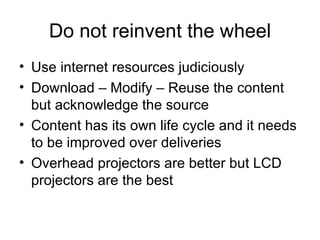 Do not reinvent the wheel Use internet resources judiciously Download – Modify – Reuse the content but acknowledge the source Content has its own life cycle and it needs to be improved over deliveries  Overhead projectors are better but LCD projectors are the best 