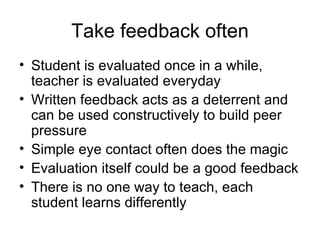 Take feedback often Student is evaluated once in a while, teacher is evaluated everyday Written feedback acts as a deterrent and can be used constructively to build peer pressure Simple eye contact often does the magic Evaluation itself could be a good feedback  There is no one way to teach, each student learns differently 