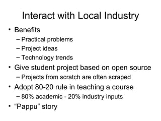 Interact with Local Industry Benefits Practical problems Project ideas Technology trends Give student project based on open source Projects from scratch are often scraped Adopt 80-20 rule in teaching a course 80% academic - 20% industry inputs “ Pappu” story 