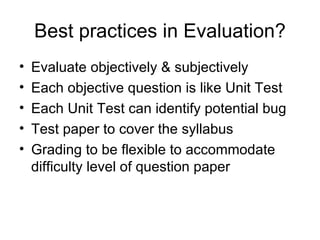Best practices in Evaluation? Evaluate objectively & subjectively  Each objective question is like Unit Test Each Unit Test can identify potential bug  Test paper to cover the syllabus Grading to be flexible to accommodate difficulty level of question paper 