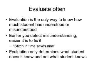 Evaluate often Evaluation is the only way to know how much student has understood or misunderstood Earlier you detect misunderstanding, easier it is to fix it “Stitch in time saves nine” Evaluation only determines what student doesn't know and not what student knows 