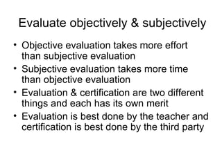 Evaluate objectively & subjectively Objective evaluation takes more effort than subjective evaluation Subjective evaluation takes more time than objective evaluation Evaluation & certification are two different things and each has its own merit Evaluation is best done by the teacher and certification is best done by the third party 