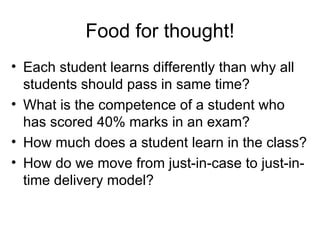 Food for thought! Each student learns differently than why all students should pass in same time? What is the competence of a student who has scored 40% marks in an exam? How much does a student learn in the class? How do we move from just-in-case to just-in-time delivery model? 