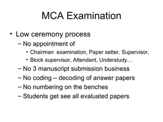 MCA Examination Low ceremony process No appointment of  Chairman  examination, Paper setter, Supervisor,  Block supervisor, Attendant, Understudy… No 3 manuscript submission business No coding – decoding of answer papers No numbering on the benches Students get see all evaluated papers 