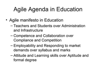 Agile Agenda in Education Agile manifesto in Education Teachers and Students over Administration and Infrastructure Competence and Collaboration over Compliance and Competition Employability and Responding to market demands over syllabus and marks Attitude and Learning skills over Aptitude and formal degree 